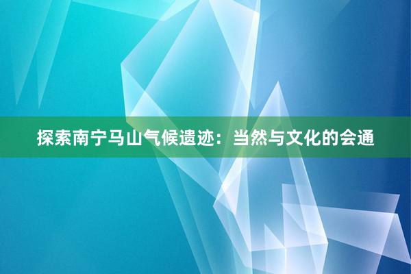 探索南宁马山气候遗迹：当然与文化的会通